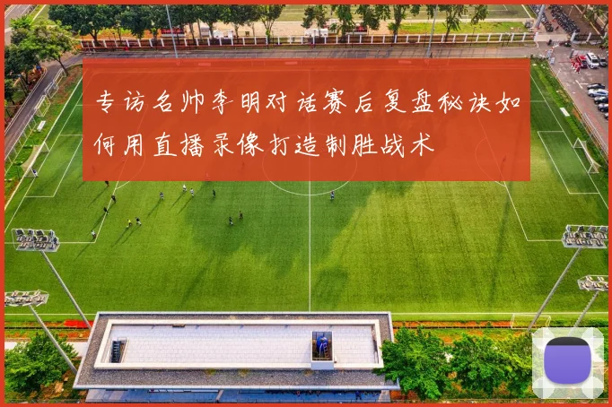专访名帅李明对话赛后复盘秘诀如何用直播录像打造制胜战术