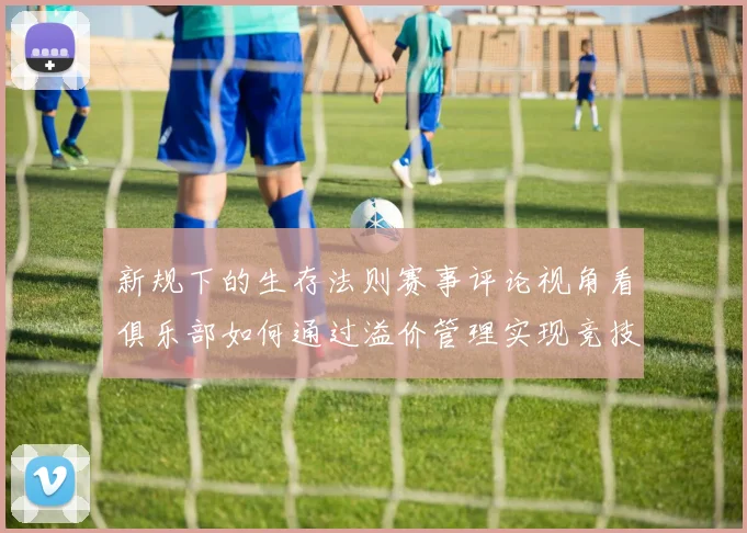 新规下的生存法则赛事评论视角看俱乐部如何通过溢价管理实现竞技与财政双赢