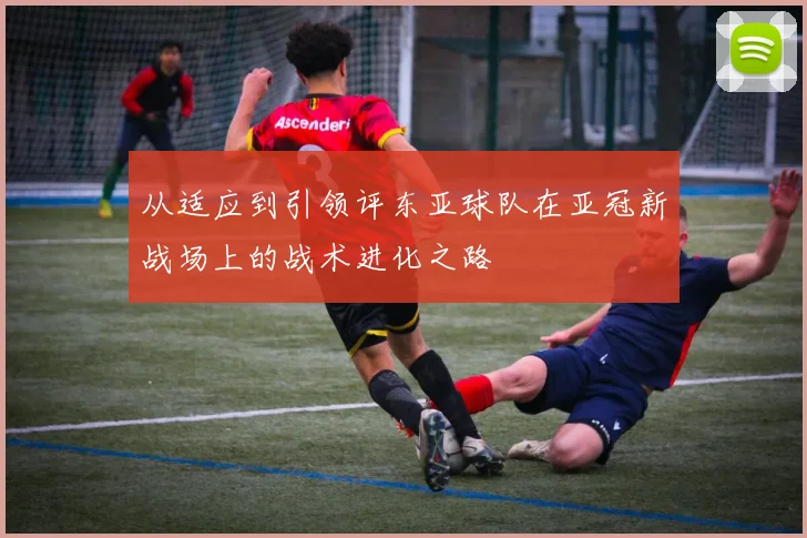 从适应到引领评东亚球队在亚冠新战场上的战术进化之路