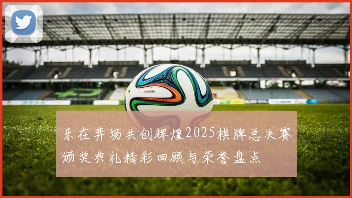 乐在弈场共创辉煌2025棋牌总决赛颁奖典礼精彩回顾与荣誉盘点